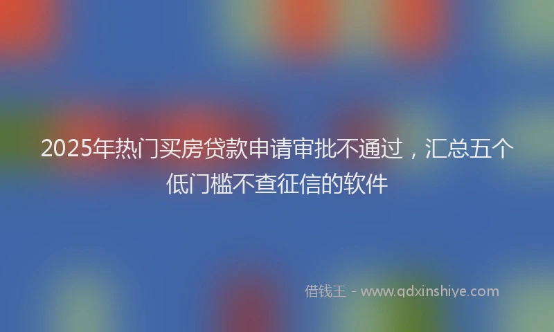 2025年热门买房贷款申请审批不通过，汇总五个低门槛不查征信的软件