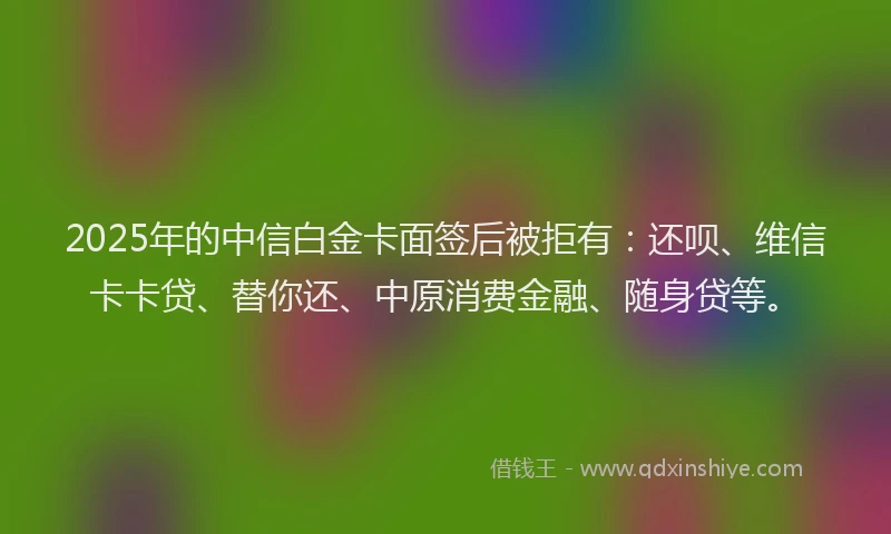2025年的中信白金卡面签后被拒有：还呗、维信卡卡贷、替你还、中原消费金融、随身贷等。