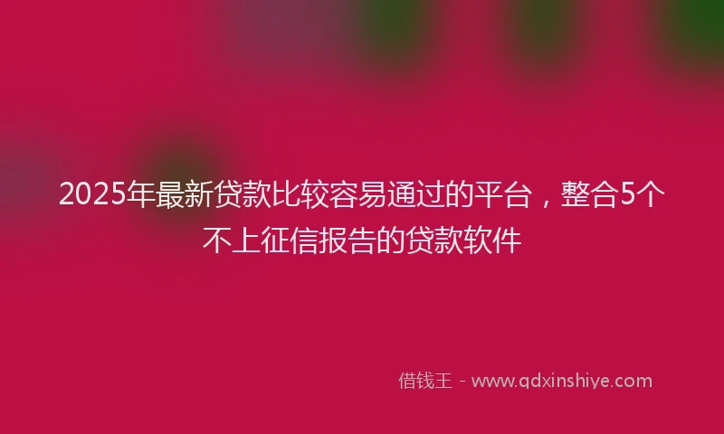 2025年最新贷款比较容易通过的平台，整合5个不上征信报告的贷款软件