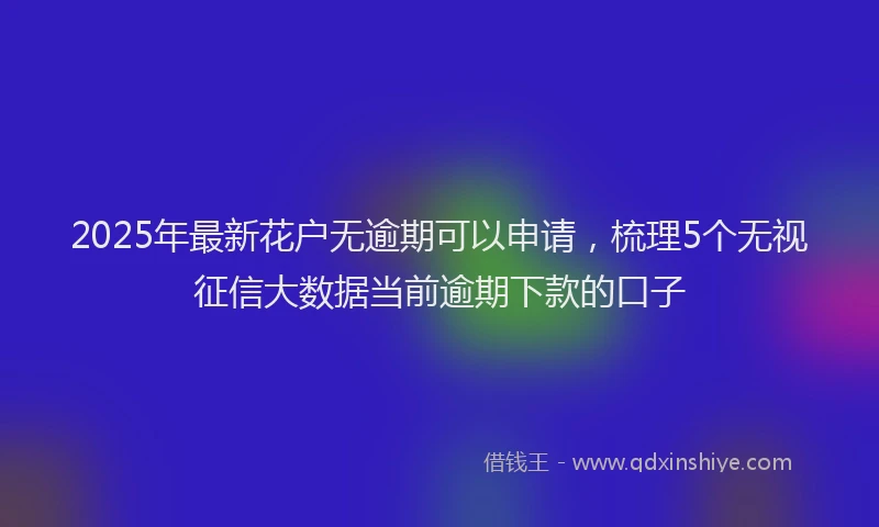 2025年最新花户无逾期可以申请，梳理5个无视征信大数据当前逾期下款的口子