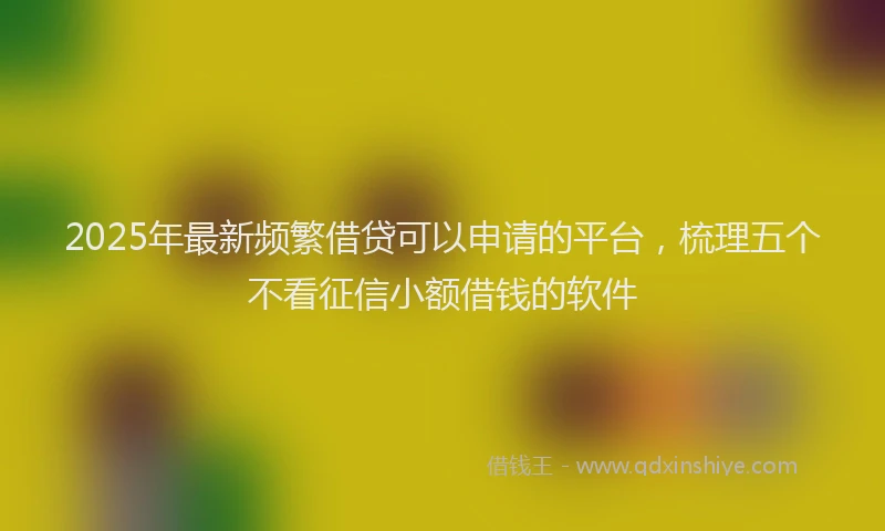 2025年最新频繁借贷可以申请的平台，梳理五个不看征信小额借钱的软件