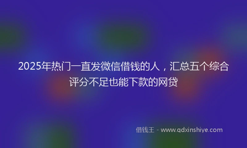 2025年热门一直发微信借钱的人，汇总五个综合评分不足也能下款的网贷