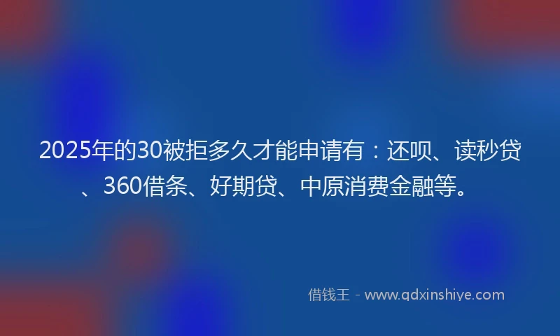 2025年的30被拒多久才能申请有：还呗、读秒贷、360借条、好期贷、中原消费金融等。
