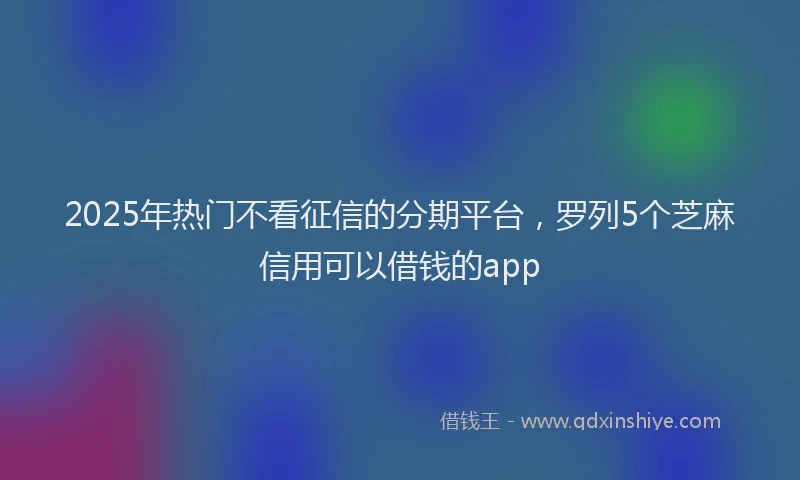 2025年热门不看征信的分期平台，罗列5个芝麻信用可以借钱的app