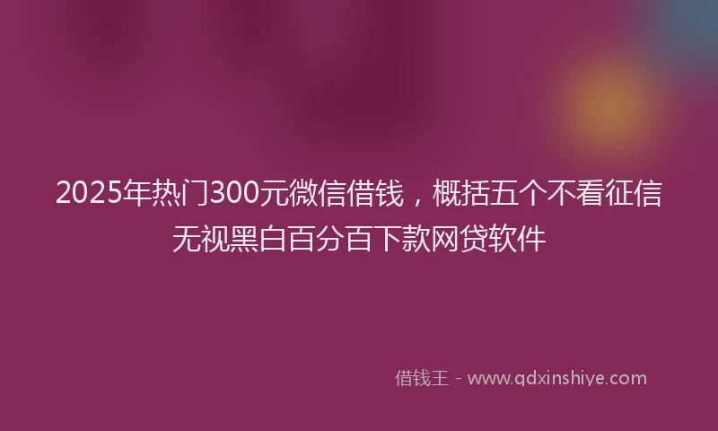 2025年热门300元微信借钱，概括五个不看征信无视黑白百分百下款网贷软件