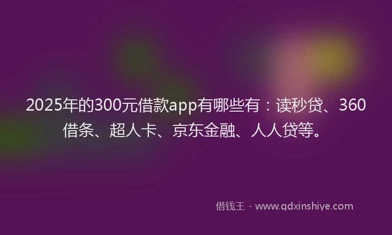 2025年的300元借款app有哪些有：读秒贷、360借条、超人卡、京东金融、人人贷等。