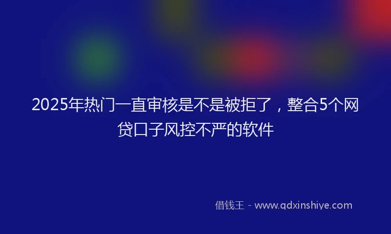 2025年热门一直审核是不是被拒了，整合5个网贷口子风控不严的软件