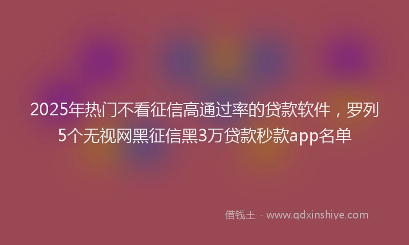 2025年热门不看征信高通过率的贷款软件，罗列5个无视网黑征信黑3万贷款秒款app名单