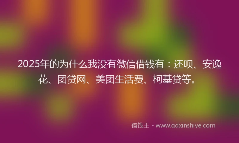 2025年的为什么我没有微信借钱有：还呗、安逸花、团贷网、美团生活费、柯基贷等。