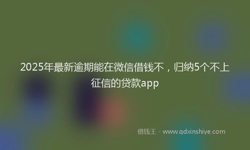 2025年最新逾期能在微信借钱不，归纳5个不上征信的贷款app