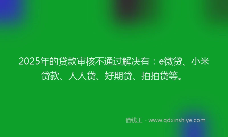 2025年的贷款审核不通过解决有：e微贷、小米贷款、人人贷、好期贷、拍拍贷等。