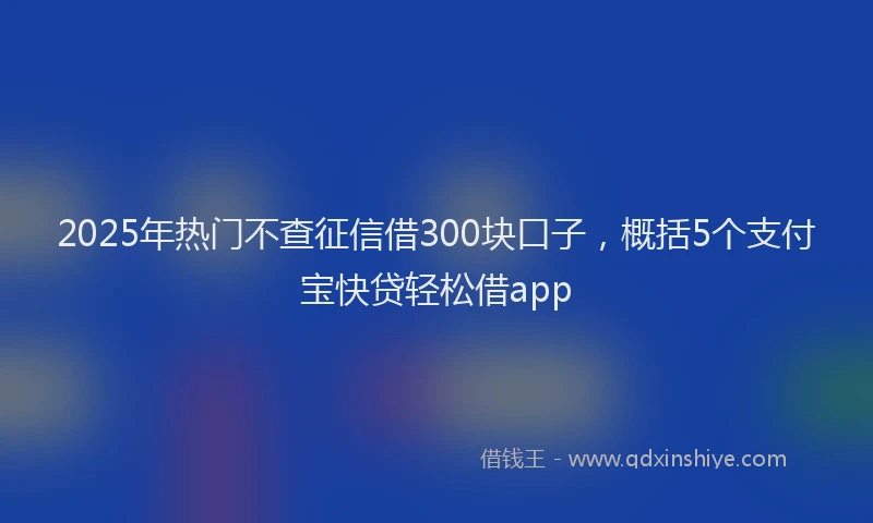 2025年热门不查征信借300块口子，概括5个支付宝快贷轻松借app