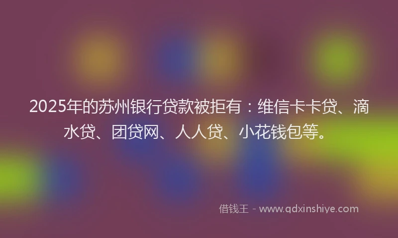 2025年的苏州银行贷款被拒有：维信卡卡贷、滴水贷、团贷网、人人贷、小花钱包等。