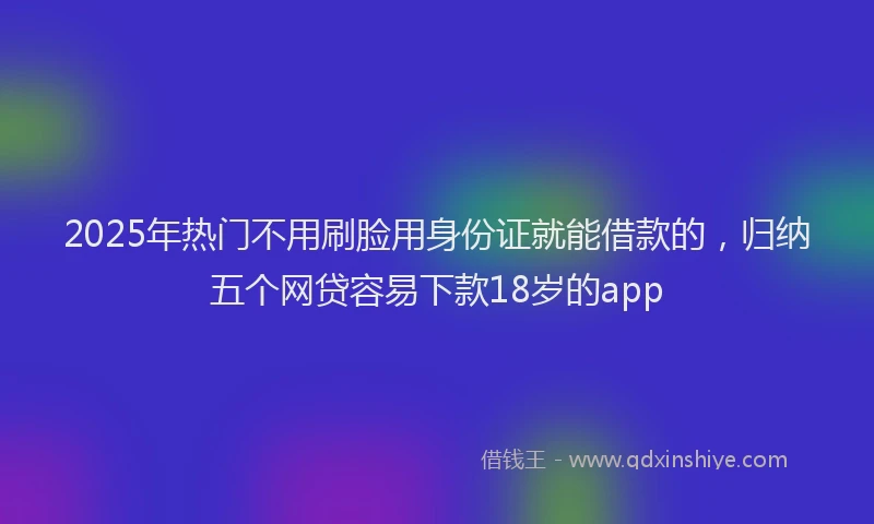 2025年热门不用刷脸用身份证就能借款的，归纳五个网贷容易下款18岁的app
