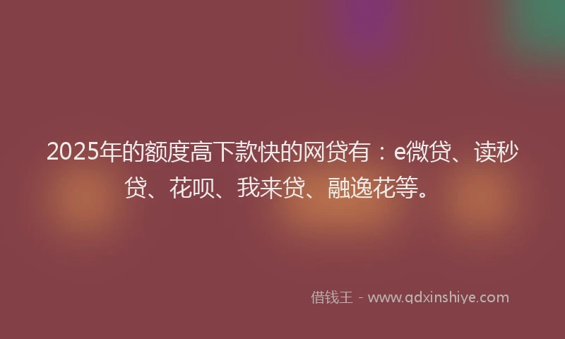2025年的额度高下款快的网贷有：e微贷、读秒贷、花呗、我来贷、融逸花等。