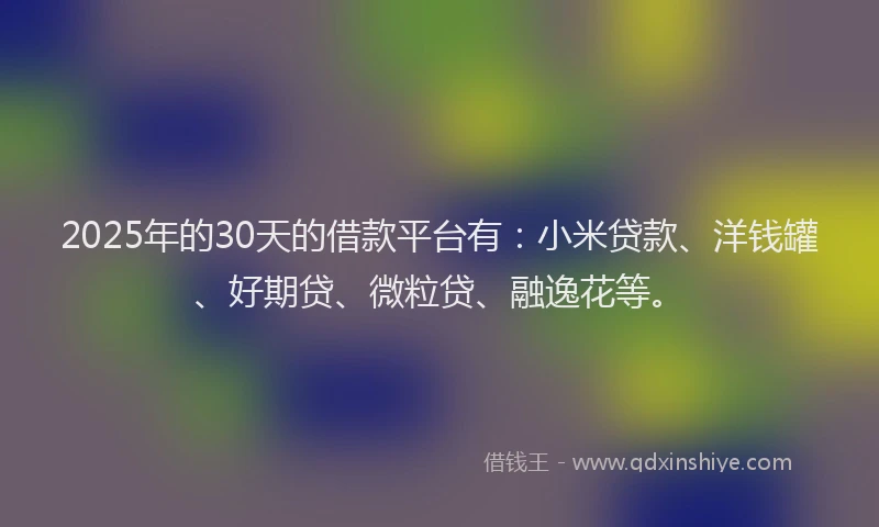2025年的30天的借款平台有：小米贷款、洋钱罐、好期贷、微粒贷、融逸花等。