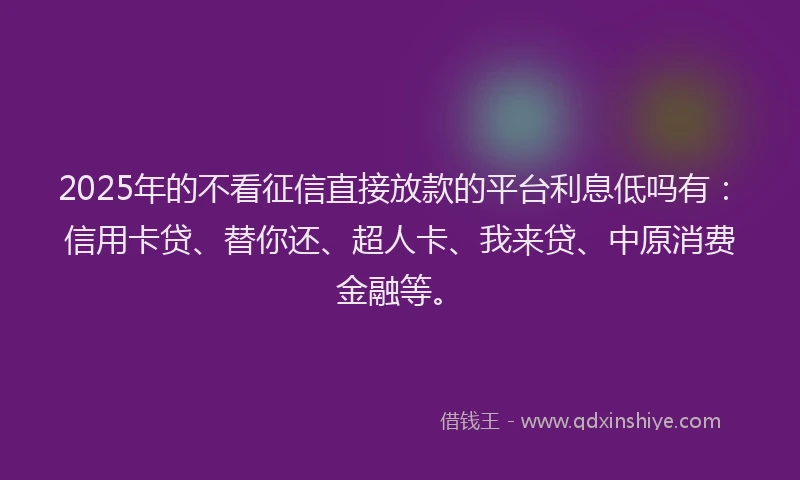 2025年的不看征信直接放款的平台利息低吗有：信用卡贷、替你还、超人卡、我来贷、中原消费金融等。