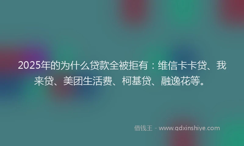 2025年的为什么贷款全被拒有：维信卡卡贷、我来贷、美团生活费、柯基贷、融逸花等。