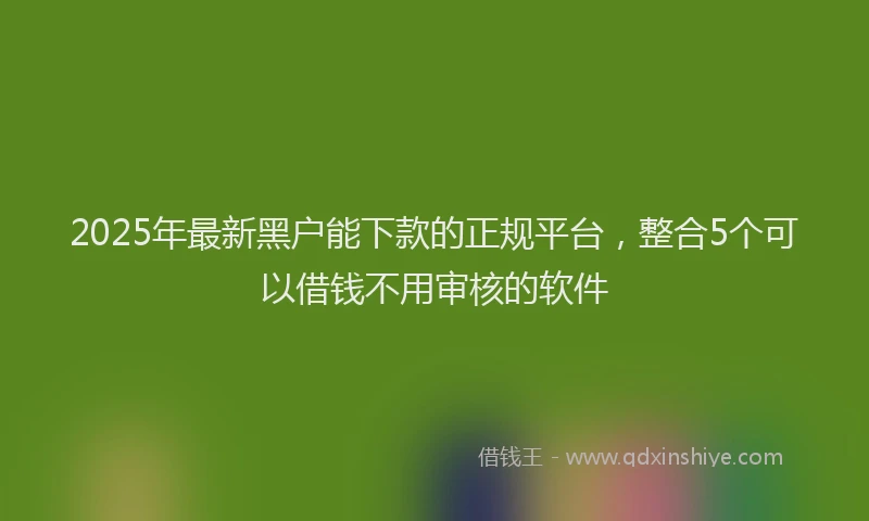 2025年最新黑户能下款的正规平台，整合5个可以借钱不用审核的软件