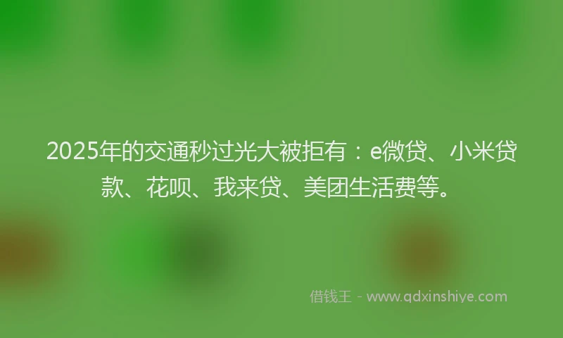 2025年的交通秒过光大被拒有：e微贷、小米贷款、花呗、我来贷、美团生活费等。