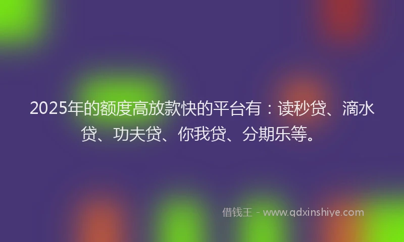 2025年的额度高放款快的平台有：读秒贷、滴水贷、功夫贷、你我贷、分期乐等。