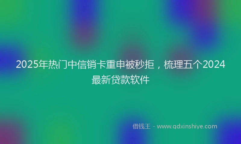2025年热门中信销卡重申被秒拒，梳理五个2024最新贷款软件