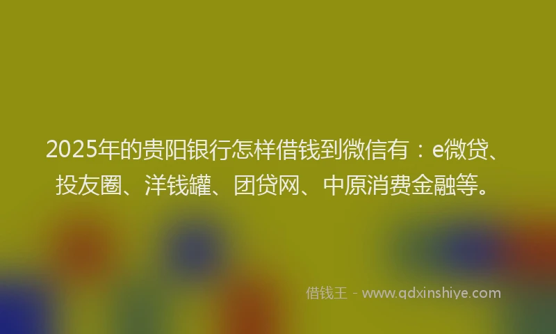 2025年的贵阳银行怎样借钱到微信有：e微贷、投友圈、洋钱罐、团贷网、中原消费金融等。