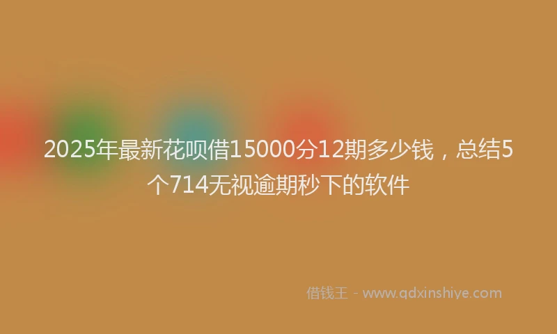 2025年最新花呗借15000分12期多少钱，总结5个714无视逾期秒下的软件