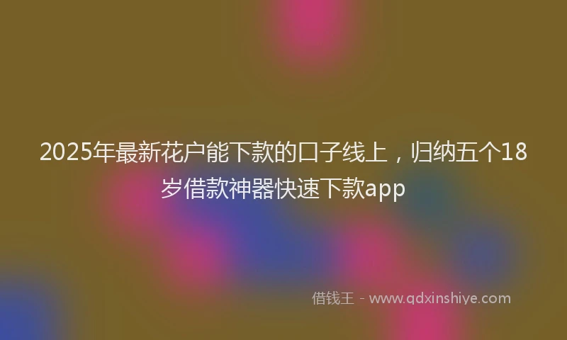 2025年最新花户能下款的口子线上，归纳五个18岁借款神器快速下款app