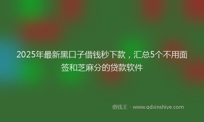2025年最新黑口子借钱秒下款，汇总5个不用面签和芝麻分的贷款软件