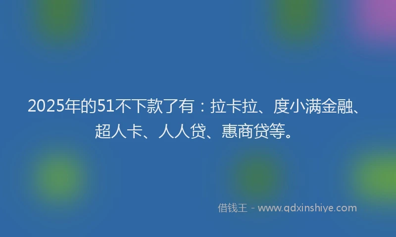 2025年的51不下款了有：拉卡拉、度小满金融、超人卡、人人贷、惠商贷等。