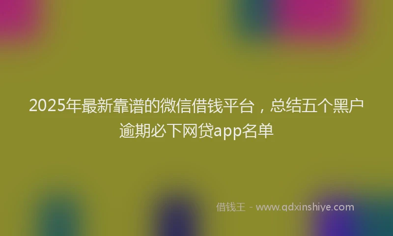 2025年最新靠谱的微信借钱平台，总结五个黑户逾期必下网贷app名单