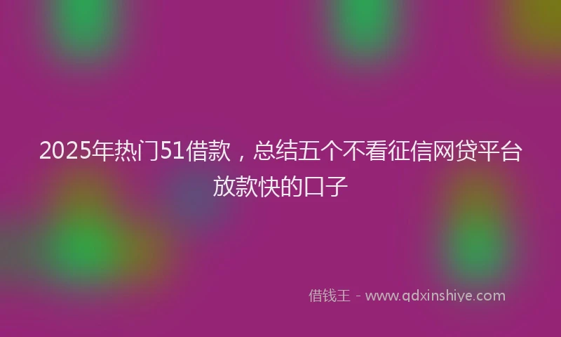 2025年热门51借款，总结五个不看征信网贷平台放款快的口子