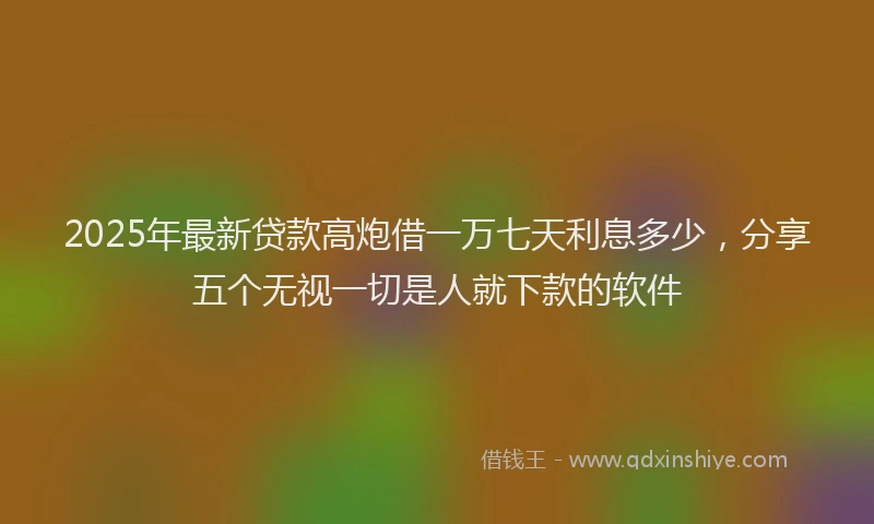2025年最新贷款高炮借一万七天利息多少，分享五个无视一切是人就下款的软件