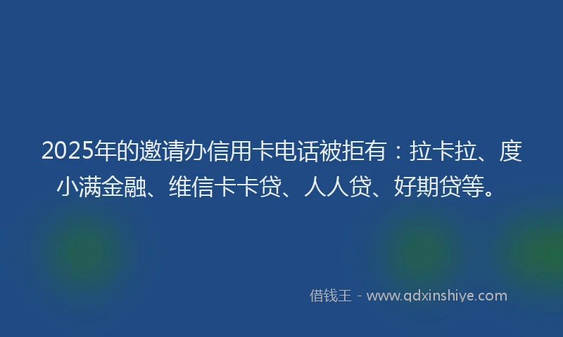 2025年的邀请办信用卡电话被拒有：拉卡拉、度小满金融、维信卡卡贷、人人贷、好期贷等。