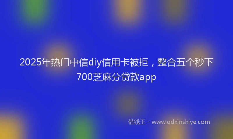 2025年热门中信diy信用卡被拒，整合五个秒下700芝麻分贷款app