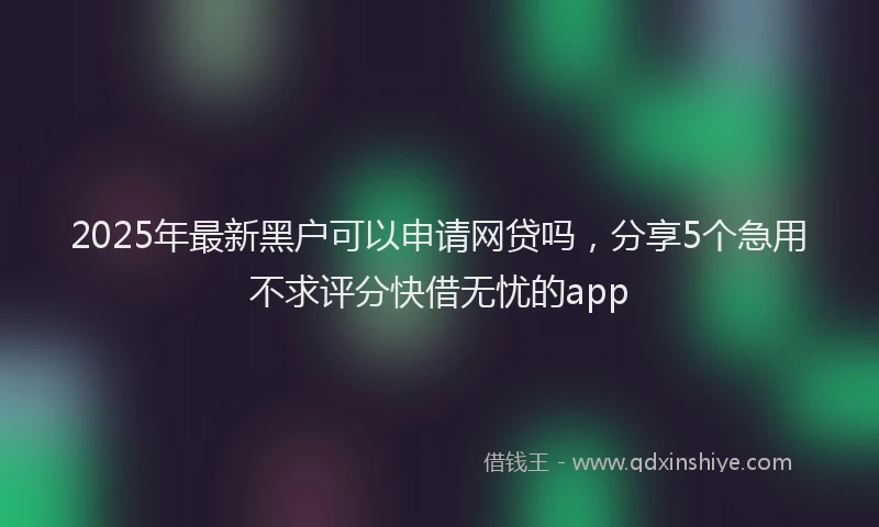 2025年最新黑户可以申请网贷吗，分享5个急用不求评分快借无忧的app
