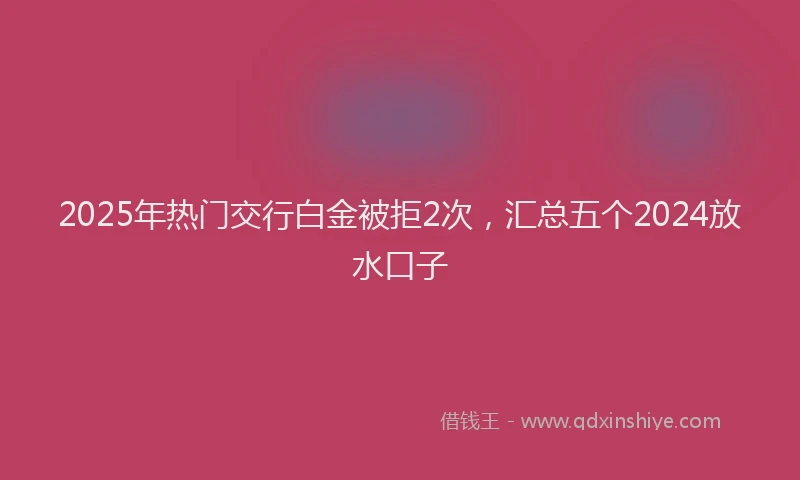 2025年热门交行白金被拒2次，汇总五个2024放水口子