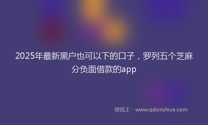 2025年最新黑户也可以下的口子，罗列五个芝麻分负面借款的app