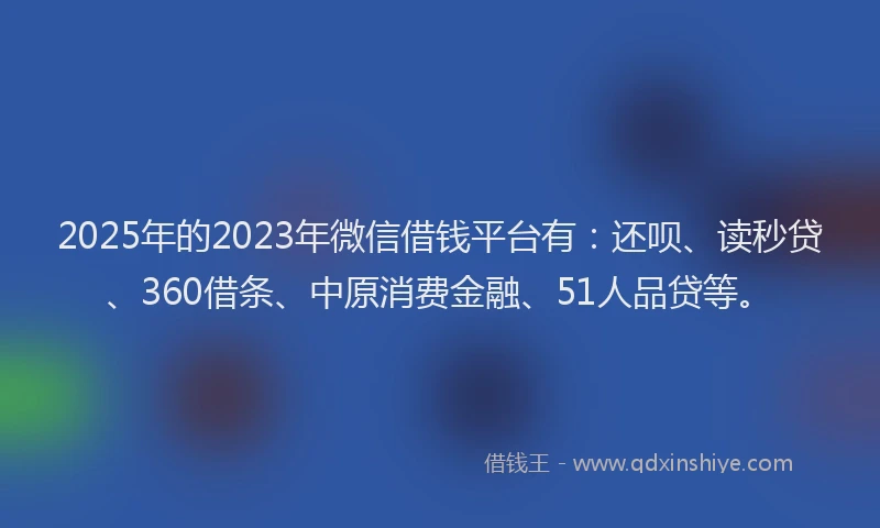 2025年的2023年微信借钱平台有：还呗、读秒贷、360借条、中原消费金融、51人品贷等。