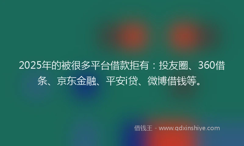 2025年的被很多平台借款拒有：投友圈、360借条、京东金融、平安i贷、微博借钱等。