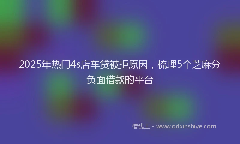 2025年热门4s店车贷被拒原因，梳理5个芝麻分负面借款的平台