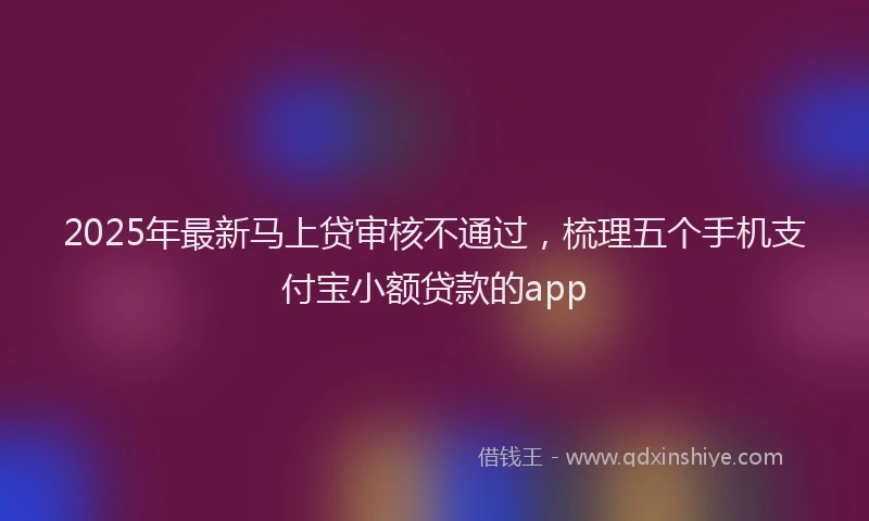 2025年最新马上贷审核不通过，梳理五个手机支付宝小额贷款的app