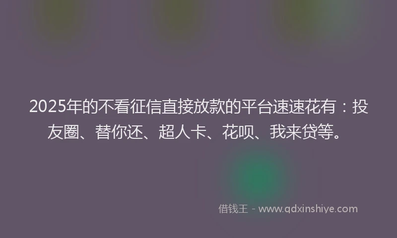 2025年的不看征信直接放款的平台速速花有：投友圈、替你还、超人卡、花呗、我来贷等。