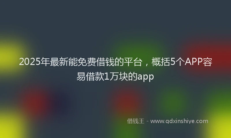 2025年最新能免费借钱的平台，概括5个APP容易借款1万块的app