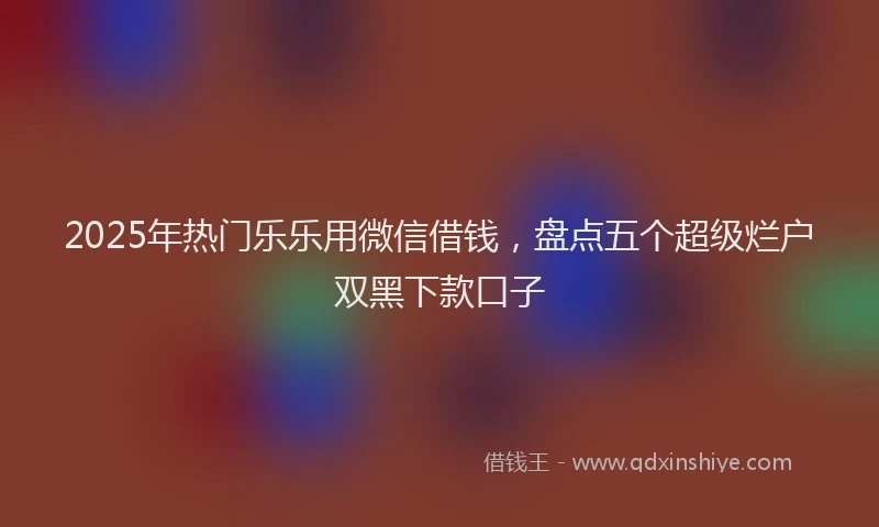 2025年热门乐乐用微信借钱，盘点五个超级烂户双黑下款口子