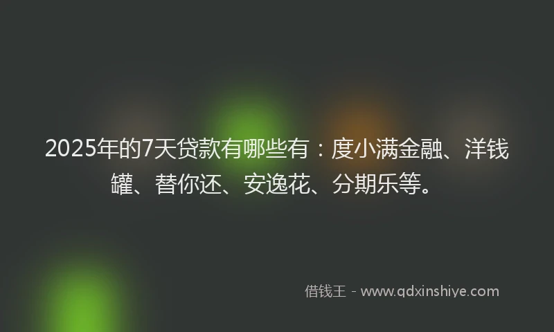 2025年的7天贷款有哪些有：度小满金融、洋钱罐、替你还、安逸花、分期乐等。