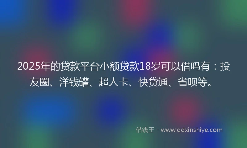2025年的贷款平台小额贷款18岁可以借吗有：投友圈、洋钱罐、超人卡、快贷通、省呗等。