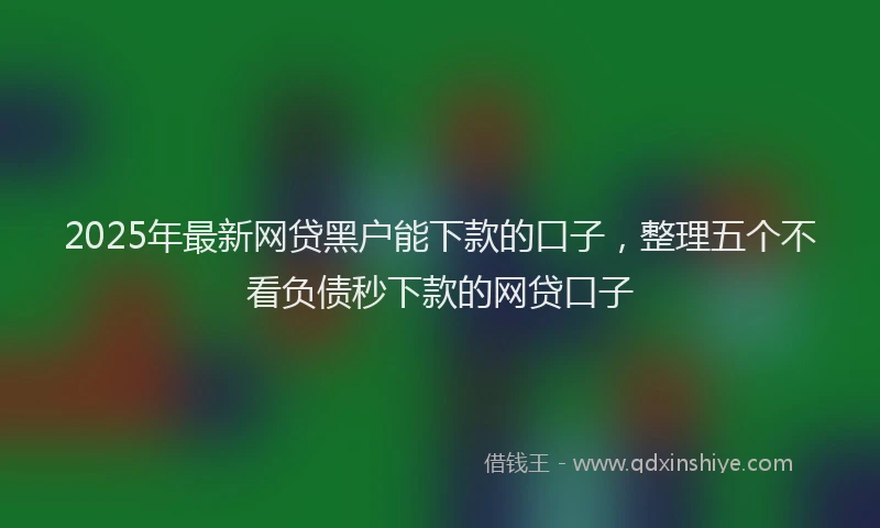 2025年最新网贷黑户能下款的口子，整理五个不看负债秒下款的网贷口子
