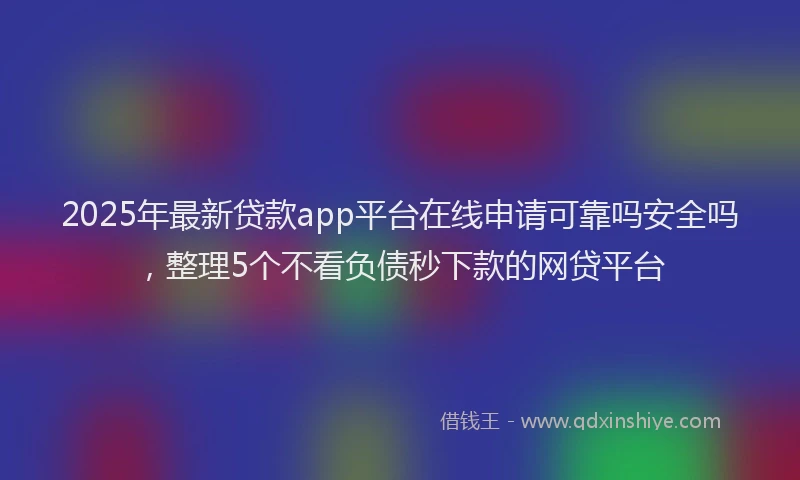 2025年最新贷款app平台在线申请可靠吗安全吗，整理5个不看负债秒下款的网贷平台